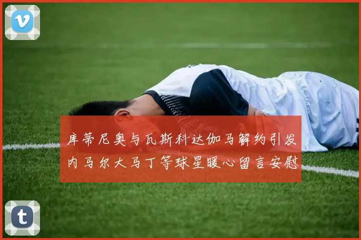 库蒂尼奥与瓦斯科达伽马解约引发内马尔大马丁等球星暖心留言安慰