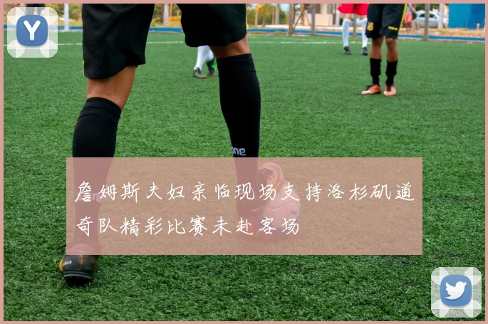 詹姆斯夫妇亲临现场支持洛杉矶道奇队精彩比赛未赴客场
