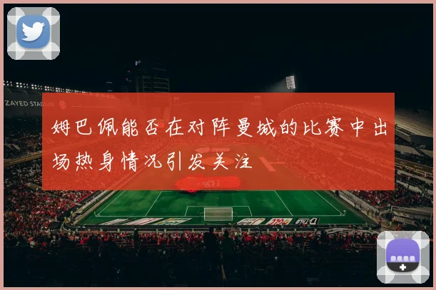 姆巴佩能否在对阵曼城的比赛中出场热身情况引发关注