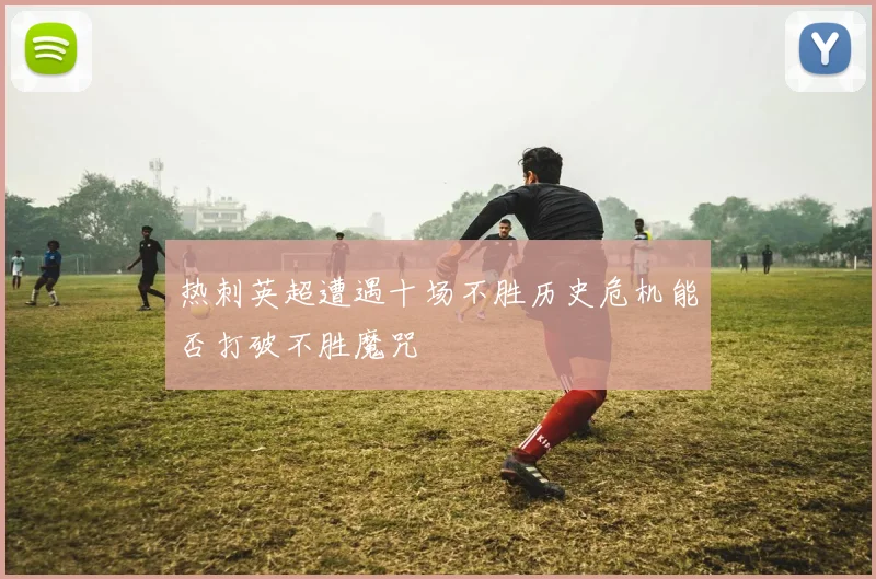 热刺英超遭遇十场不胜历史危机能否打破不胜魔咒