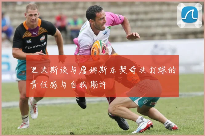 里夫斯谈与詹姆斯东契奇共打球的责任感与自我期许
