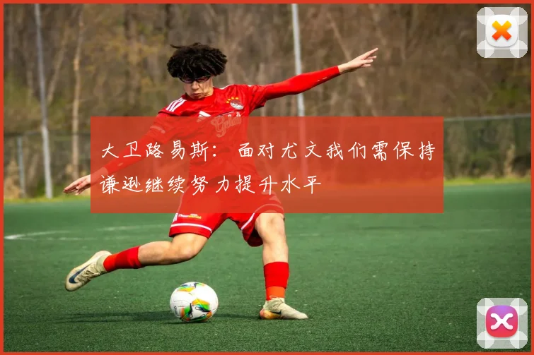 大卫路易斯：面对尤文我们需保持谦逊继续努力提升水平