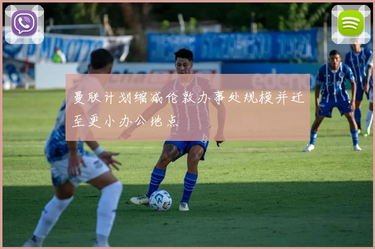 曼联计划缩减伦敦办事处规模并迁至更小办公地点