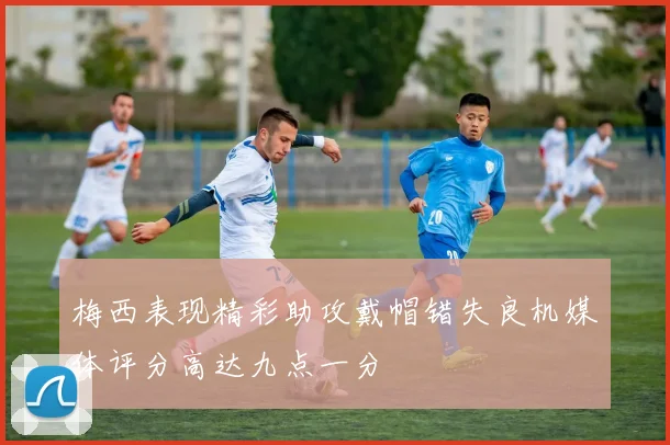 梅西表现精彩助攻戴帽错失良机媒体评分高达九点一分