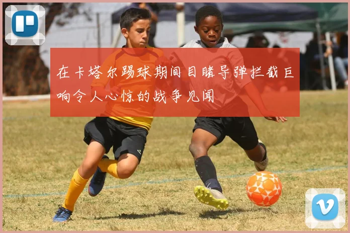 在卡塔尔踢球期间目睹导弹拦截巨响令人心惊的战争见闻