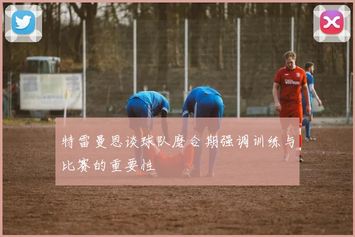 特雷曼恩谈球队磨合期强调训练与比赛的重要性