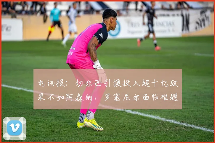 电讯报：切尔西引援投入超十亿效果不如阿森纳，罗塞尼尔面临难题