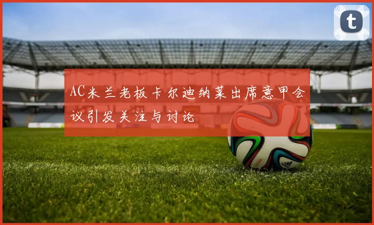AC米兰老板卡尔迪纳莱出席意甲会议引发关注与讨论