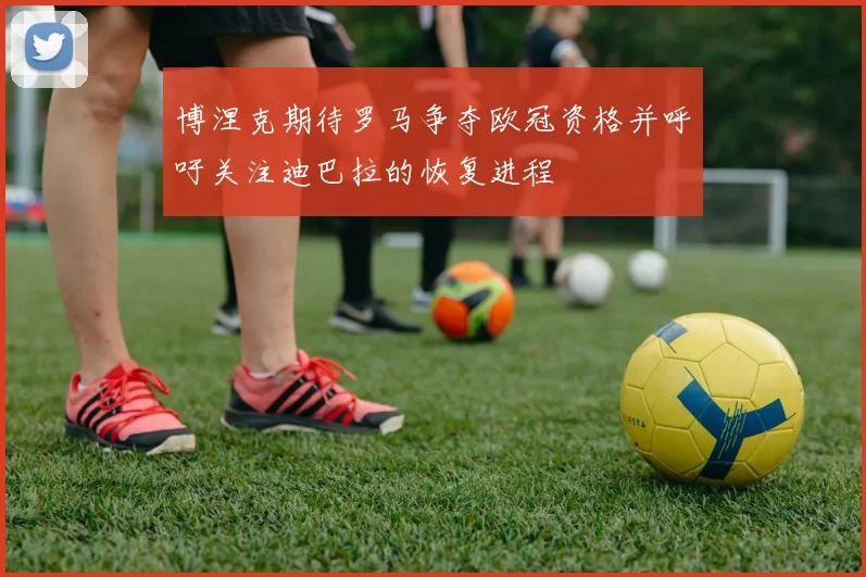 博涅克期待罗马争夺欧冠资格并呼吁关注迪巴拉的恢复进程