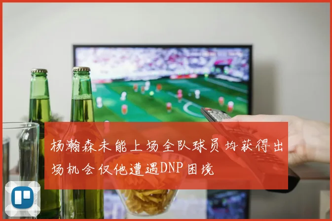 杨瀚森未能上场全队球员均获得出场机会仅他遭遇DNP困境