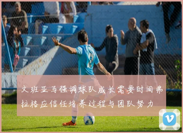 文班亚马强调球队成长需要时间弗拉格应信任培养过程与团队努力